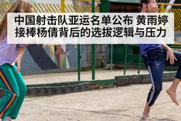 中国射击队亚运名单公布 黄雨婷接棒杨倩背后的选拔逻辑与压力